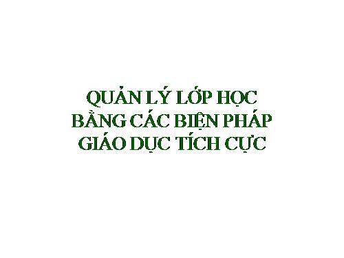 QUẢN LÝ LỚP HỌC BẰNG CÁC BIỆN PHÁP GIÁO DỤC TÍCH CỰC