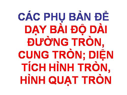 các phụ bản cho bài dạy:ĐỘ DÀI  ĐƯỜNG TRÒN, CUNG TRÒN; DIỆN TÍCH  HÌNH TRÒN, QUẠT TRÒN