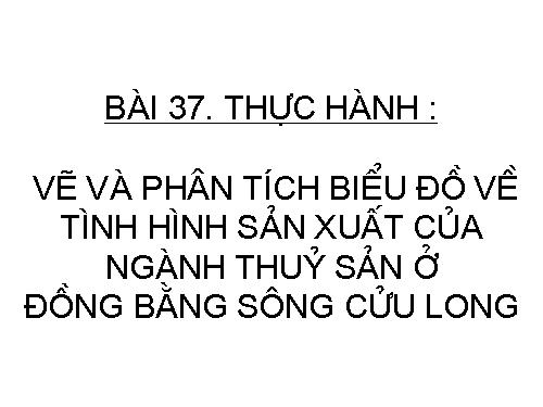 Bài 37. Thực hành: Vẽ và phân tích biểu đồ về tình hình sản xuất của ngành thuỷ sản ở Đồng bằng sông Cửu Long