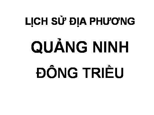 TIẾT 34: LỊCH SỬ ĐỊA PHƯƠNG ĐÔNG TRIỀU- QUẢNG NINH