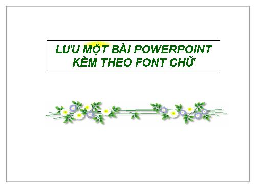 LƯU MỘT BÀI POWER POINT KÈM THEO FONT CHỮ