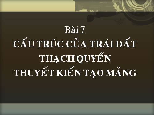 Bài 7. Cấu trúc của Trái Đất. Thạch quyển. Thuyết kiến tạo mảng