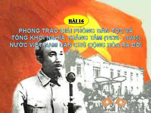 Bài 16. Phong trào giải phóng dân tộc và Tổng khởi nghĩa tháng Tám (1939 - 1945). Nước Việt Nam Dân chủ Cộng hoà ra đời