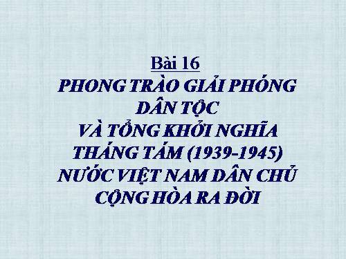 Bài 16. Phong trào giải phóng dân tộc và Tổng khởi nghĩa tháng Tám (1939 - 1945). Nước Việt Nam Dân chủ Cộng hoà ra đời