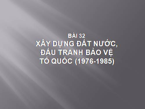 Bài 32. Xây dựng đất nước, đấu tranh bảo vệ Tổ quốc (1976 - 1985)