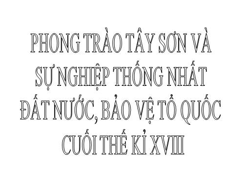 Bài 23. Phong trào Tây Sơn và sự nghiệp thống nhất đất nước. Bảo vệ tổ quốc cuối thế kỷ XVIII