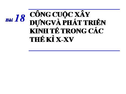 Bài 18. Công cuộc xây dựng và phát triển kinh tế trong các thế kỷ X-XV