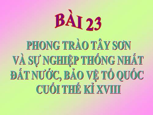 Bài 23. Phong trào Tây Sơn và sự nghiệp thống nhất đất nước. Bảo vệ tổ quốc cuối thế kỷ XVIII